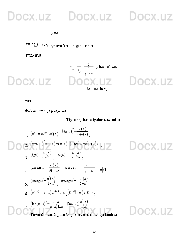 x=	log	ay funkciyasina keri bol g	1 ani ushin:
 Funksiya 	
yx′=	1
xy'=	1
1
yln	a
=	yln	a=axln	a,
yani
derbes   	
a=e   ja g	1 idayinda
Tiykar g	
�ı  funkciyalar   tuw ı nd ı s ı.
1.	
(uα)′
=	αu	α−1⋅u'(x) , 	
(√u(x))′=	u'(x)	
2√u(x) ;
2.	
(sin	u(x))′=u'(x)cos	u(x) ,	(cos	u)′=−u'sin	u(x) ;
3.	
(tgu	)′=	u'(x)	
cos	2u ,  	(ctgu	)′=−	u'(x)	
sin	2u ;
4.	
(arcsin	u)′=	u'(x)	
√1−	u2 , 	(arccos	u)′=−	u'(x)	
√1−	u2 ; 	|u|<1
5.	
(arctgu	)′=	u'(x)	
1+u2 , 	(arcctgu	)′=−	u'(x)	
1+u2 ;
6.	
(au(x))′=	u'(x)au(x)⋅ln	a ,	(ℓu(x))′=u'(x)ℓu(x) ;
7.	
(log	au(x))′=	u'(x)	
u(x)ln	a ; 	(ln	u(x))′u'(x)	
u(x)
Tuwındı tusindiginin Maple sistemasında qollanılıwı.
30	
y=ax	
(ax)′
=	axln	a, 