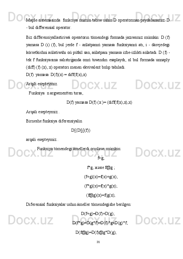 Maple sistemasinda  funkciya ónimin tabıw ushın D operatorınan paydalanamız. D
- bul differensial operator.
Biz differensi y allastiriw à   operatorın tómendegi formada jazıwımız múmkin: D (f)
yamasa   D   (i)   (f),   bul   jerde   f   -   ańlatpanıń   yamasa   funksiyanıń   atı,   i   -   dárejedegi
kórsetkishni ańlatiwshı oń pútkil san, ańlatpanı yamasa izbe-izlikti ańlatadı. D (f) -
tek   f   funksiyasına   salıstırg1anda   onıń   tuwındın   esaplaydı,   ol   bul   formada   unnaply
(diff) (f) (x), x) operatorı menen ekvivalent bolıp tabıladı.
D(f)   yamasa   D(f)(x) = diff(f(x),x) 
Arqili esepteymiz .
Funksiya   n  argwmentten tursa , 
                                   D(f)  yamasa D(f) (x )=  (diff(f(x),x),x)
Arqali esepteymiz. .
Birneshe funksiya diferensiyalin  
                                          D[(D[j](f))
arqali esepteymiz..
Funksiya tómendegi ámellerdi orınlawı múmkin:
f+g;
f*g, және f@g ;
(f+g)(x)=f(x)+g(x);
(f*g)(x)=f(x)*g(x);
(f@g)(x)=f(g(x);
Dif erensial funksiyalar ushın ámeller tómendegishe berilgen:
                                                    D(f+g)=D(f)+D(g);
                                            D(f*g)=D(g*f)=D(f)*g+D(g)*f;
                                               D(f@g)=D(f)@g*D(g);
31 