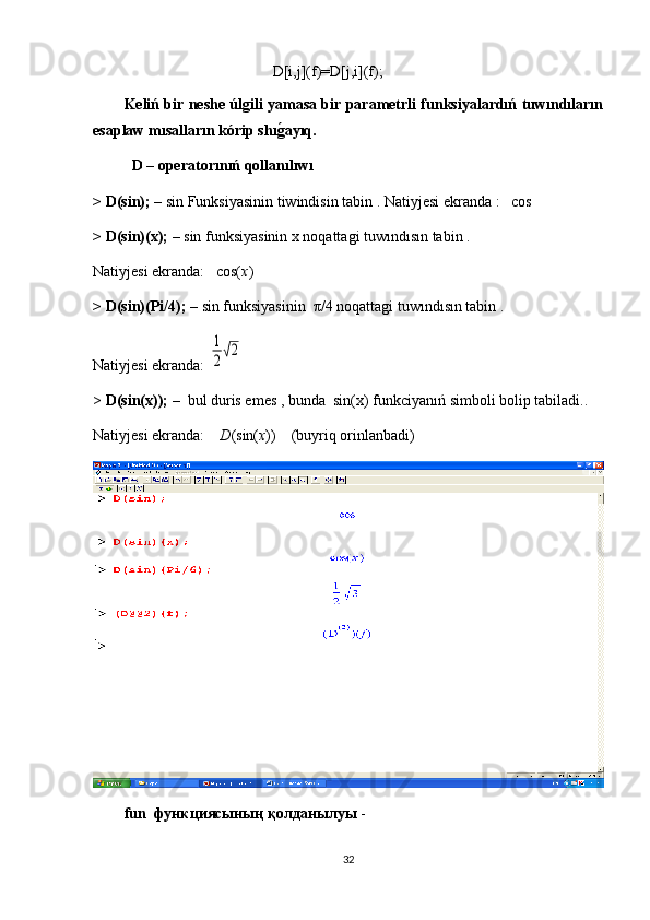                                                 D[i,j](f)=D[j,i](f);
Keliń bir neshe úlgili yamasa bir parametrli funksiyalardıń tuwındıların
esaplaw mısalların kórip shıg�ayıq.
D – оperator ı n ıń  qollan ı l ı w ı  
> D(sin); –  sin  Funksiyasinin tiwindisin tabin  .  Natiyjesi ekranda  :   cos
> D(sin)(x); –  sin  funksiyasinin x noqattagi tuwındısın tabin  .
Natiyjesi ekranda:   cos( x )
> D(sin)(Pi/4); –  sin funksiyasinin   π /4 noqattagi tuwındısın tabin .
Natiyjesi ekranda: 	
1
2√2
>  D(sin(x)); –   bul duris emes , bunda  sin(x)  funkciyanıń simboli bolip tabiladi. .
Natiyjesi ekranda:     D (sin( x ))    ( buyriq orinlanbadi )
fun   функциясының қолданылуы  -   
32 