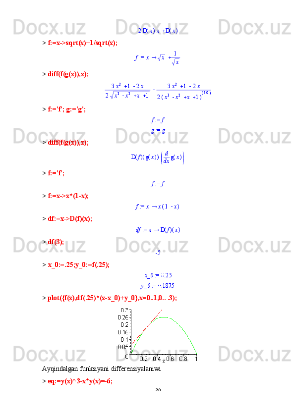 	2	(	)	D	x	x	(	)	D	x>  f:=x->sqrt(x)+1/sqrt(x);	
 := f	x	x	1
x
>  diff(f(g(x)),x);	
			3x
2	1	2x	
2				x
3	x 2	x	1	
		3x 2	1	2x	
2(	)				x
3	x 2	x	1 ( )/3 2
>  f:='f'; g:='g';	
 := f	f
 := g g
>  diff(f(g(x)),x);
( )( )D f ( )g x 

 


d d
x ( )g x
>  f:='f';	
 := f	f
>  f:=x->x*(1-x);	
 := f	x	x(	)	1	x
>  df:=x->D(f)(x);	
 := df	x	(	)	(	)	D	f	x
>  df(3);	
-5
>  x_0:=.25;y_0:=f(.25);
 := 	x_0	0.25	
 := 	y_0	0.1875
>  plot({f(x),df(.25)*(x-x_0)+y_0},x=0..1,0.. . 3);
Ayqindalgan funksiyani differensiyalaniwi
>  eq:=y(x)^3-x*y(x)=-6;
36 