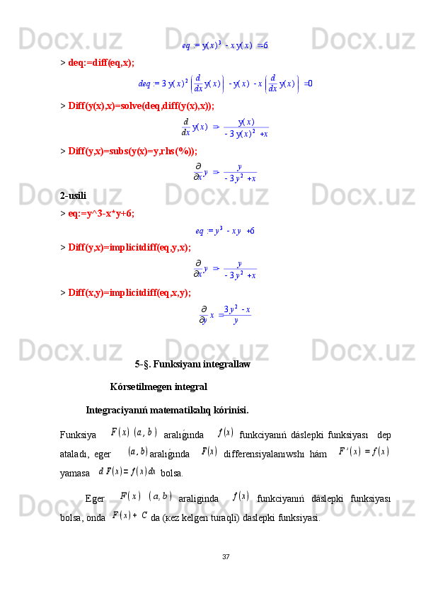  := 	eq			(	)	y	x	3	x	(	)	y	x	-6>  deq:=diff(eq,x);
 := deq  3 ( )y x 2


 


d d
x ( )y x ( )y x x 

 


d d
x ( )y x 0
>  Diff(y(x),x)=solve(deq,diff(y(x),x));	
	d
d
x	(	)	y	x		(	)	y	x	
		3	(	)	y	x	2	x
>  Diff(y,x)=subs(y(x)=y,rhs(%));	
	

xy		y	
		3y
2	x
2- usili 
>  eq:=y^3-x*y+6;	
 := 	eq			y3	xy	6
>  Diff(y,x)=implicitdiff(eq,y,x);	
	

xy		y	
		3y
2	x
>  Diff(x,y)=implicitdiff(eq,x,y);	
	

yx		3y2	x	
y
5- §.  Funksiyanı integrallaw
Kórsetilmegen integral
Integraciyanıń matematikalıq kórinisi.
Funksiya      	
F(x)	(a,b) aral ı	g1ı nda      	f(x)   funkciyanıń   dáslepki   funksiyas ı     dep
atalad ı ,   eger      	
(a,b) aral ı	g1ı nda    	F(x)   differensiyalan ıwshı   h á m    	F	'(x)=	f(x)
yamasa   	
d	F(x)=	f(x)dx  bolsa. 
Еger    	
F	(x)	(a,b) аraliginda    	f(x)   funkciyanıń   dáslepki   funksiyas ı
bolsa, onda  	
F(x)+	C da (кez kelgen turaqli) daslepki funksiyasi.
37 