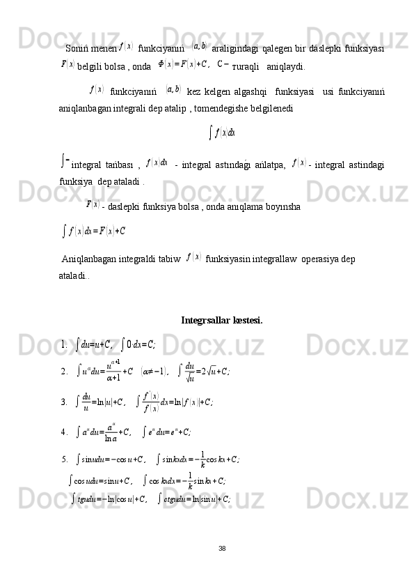    Soniń menenf(x)   funkciyanıń   	(a,b)   araligindagi qalegen bir   dáslepki   funksiyas ı	
F(x)
belgili bolsa , onda  	Φ(x)=	F(x)+C	,   C	− тuraqli   aniqlaydi.
 	
f(x)   funkciyanıń    	(a,b)   kez   kelgen   algashqi     funksiyasi     usi   funkciyanıń
aniqlanbagan integrali dep atalip ,  tomendegishe belgilenedi	
∫	f(x)dx
   	
∫−
integral   tańbası   ,  	f(x)dx   -   integral   astında	g1ı   ańlatpa,  	f(x) -   integral   astindagi
funksiya  dep ataladi .	
F(x)
- daslepki funksiya bolsa , onda anıqlama boyınsha 	
∫	f(x)dx	=F(x)+C
     
 Аniqlanbagan integraldi tabiw  	
f(x)  funksiyasin integrallaw   operasiya dep 
ataladi. .
Integrsallar kestesi.	
1.   ∫	du	=u+C	,   ∫	0⋅dx	=C;   	
2.   ∫	uαdu	=	uα+1	
α+1+C	   (α≠−1),   ∫	du
√u
=2√u+C	;	
3.   ∫	du
u	=ln|u|+C	,    	∫	f'(x)	
f(x)dx	=ln|f(x)|+C;	
4.   ∫	audu	=	au	
ln	a+C	,    	∫	eudu	=eu+C;	
5.   ∫	sin	udu	=−cos	u+C	,    	∫	sin	kxdx	=−	1
kcos	kx	+C;	
   ∫	cos	udu	=sin	u+C	,    	∫	cos	kxdx	=−	1
ksin	kx	+C;	
∫	tgudu	=−ln|cos	u|+C	,    	∫	ctgudu	=ln|sin	u|+C;
38 