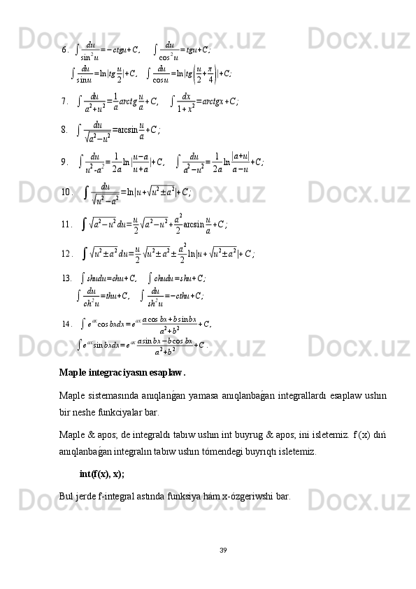 6.  ∫	du
sin	2u
=−ctgu	+C,     	∫	du
cos	2u
=tgu	+C	;           	
    	∫	du
sin	u=ln|tg	u
2|+C	,   ∫	du
cos	u=ln|tg(
u
2+π
4)|+C;	
7.   ∫	du
a2+u2=	1
aarctg	u
a+C	,    	∫	dx
1+x2=	arctgx	+C	;	
8.   ∫	
du	
√a2−	u2=arcsin	u
a+C	;	
9.    	∫	du
u2-a2=	1
2aln|u−a	
u+a|+C	,    	∫	du
a2−u2=	1
2aln	|a+u|	
a−u+C	;	
10	.    	∫	
du	
√u2−a2=ln|u+√u2±a2|+C	;	
11	.   ∫	√a2−	u2du	=	u
2√a2−	u2+a2
2	arcsin	u
a+C	;	
12	.   ∫	√u2±a2du	=	u
2√u2±	a2±	a2
2	ln	|u+√u2±	a2|+C	;	
13	.   ∫	shudu	=chu	+C,    	∫	chudu	=shu	+C;	
       	∫	du
ch	2u
=thu	+C	,    	∫	du
sh	2u
=−cthu	+C;	
14	.   ∫	eaxcos	bxdx	=eaxacos	bx	+bsin	bx	
a2+b2	+C	,	
       	∫	eaxsin	bxdx	=eax	asin	bx	−bcos	bx	
a2+b2	+C	.Maple integraciyasın esaplaw.
Maple   sistemasında   anıqlan	
g1an   yamasa   anıqlanba	g1an   integrallardı   esaplaw   ushın
bir neshe funkciyalar bar.
Maple & apos; de integraldı tabıw ushın int buyrug & apos; ini isletemiz. f (x) dıń
anıqlanba	
g1an integralın tabıw ushın tómendegi buyrıqtı isletemiz.
int(f(x), x);
Bul jerde f-integral astında funksiya hám x-ózgeriwshi bar.
39 