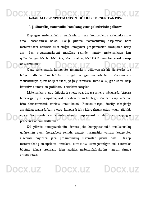 I–BAP.  MAPLE  SISTEMASININ    DÚZILISI MENEN TANISIW
1 -§.  Simvo llıq  matematika hám kompyuter paketlerinde q o l lanıw
Kóplegen   matematikalıq   esaplawlardı   jeke   kompyuterde   avtomatlastırıw
arqalı   ańsatlastirsa   boladı.   Sońg1ı   jıllarda   matematikalıq   esaplawlar   hám
matematikanı   oqıtıwda   isletiletu	
g1ın   kompyuter   programmaları   rawajlanıp   barıp
atır.   Bul   programmalardıń   mısalları   retinde,   ramziy   matematikada   keń
qollanılatu	
g1ın   Maple,   MatLAB,   Mathematica,   MathCAD   hám   basqalardı   sanap
ótiw múmkin.
Oqıw   sistemasında   kompyuter   sistemaların   qóllawda   zárúrli   áhmiyetke   iye
bol	
g1an   zatlardan   biri   bul   kórip   shı	g1ılıp   atır	g1an   esap-kitaplardıń   sheshimlerin
vizualizatsiya   qılıw   bolıp   tabıladı,   ya	
g1nıy   ramzlarni   túrde   alıw,   grafiklardı   sızıp
kórsetiw, animatsion grafiklardı sızıw hám basqalar.
Matematikalıq esap -kitaplardı sheshiwde, ásirese ámeliy sabaqlarda, birpara
temalar	
g1a   tiyisli   esap-kitaplardı   sheshiw   ushın   kóplegen   standart   esap   -kitaplar
hám   almastırıwlardı   orınlaw   kerek   boladı.   Bunnan   tısqarı,   ámeliy   sabaqlar	
g1a
ajıratıl	
g1an saatlarda barlıq esap -kitaplardı tolıq kórip shı	g1ıw ushın waqıt jetkilikli
emes.   Maple   sistemasında   matematikalıq   esaplawlardı   sheshiw   ushın   kóplegen
proceduralar hám usıllar bar.
Sol   jıllarda   kompyuterlerdiń,   ásirese   jeke   kompyuterlerdiń   intellektuallıq
qudıretiniń   ayqın   kórgezbesi   retinde,   ramziy   matematika   yamasa   kompyuter
algebrasi   boyınsha   jańa   programmalıq   sistemalar   payda   boldı.   Daslep
matematikalıq   ańlatpalardı,   ramzlarni   almastırıw   ushın   jaratıl	
g1an   bul   sistemalar
búgingi   kúnde   teoriyalıq   hám   analitik   matematikalıqlardıń   jumısın   demde
ańsatlashtirdi.
4 