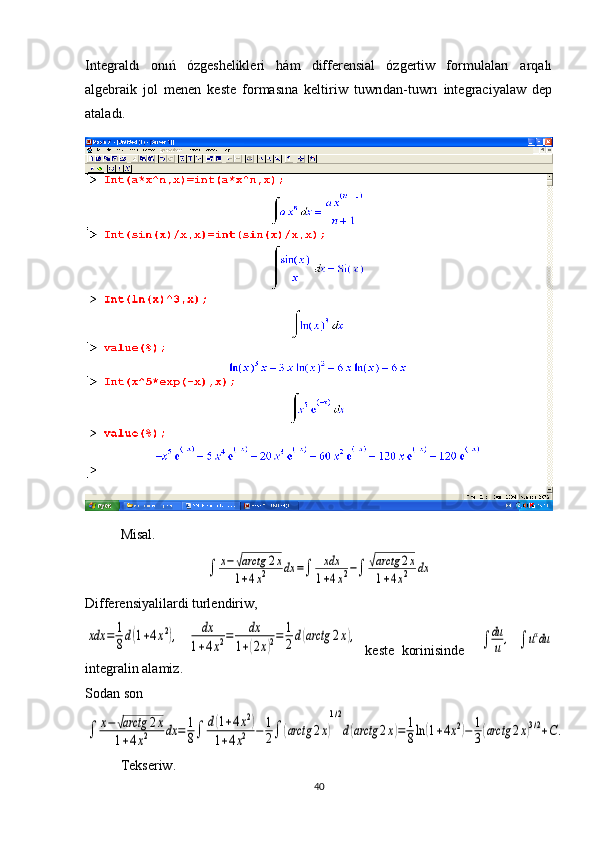 Integraldı   onıń   ózgeshelikleri   hám   differensial   ózgertiw   formulaları   arqalı
algebraik   jol   menen   keste   formasına   keltiriw   tuwrıdan-tuwrı   integraciyalaw   dep
ataladı.
М isal.∫	x−√arctg	2x	
1+4x2	dx	=∫	xdx
1+4x2−∫	√arctg	2x	
1+4x2	dx
Differensiyalilardi turlendiriw,	
xdx	=	1
8d(1+4x2),    	dx	
1+4x2=	dx	
1+(2x)2=	1
2d(arctg	2x),
  keste   korinisinde    	∫	du
u	,    ∫	uαdu
integralin alamiz. 
Sodan son	
∫	x−	√arctg	2x	
1+4x2	dx	=	1
8∫	d(1+4x2)	
1+4x2	−	1
2∫	(arctg	2x)
1/2
d(arctg	2x)=	1
8ln	(1+4x2)−	1
3(arctg	2x)3/2+C.
Tekseriw. 
40 