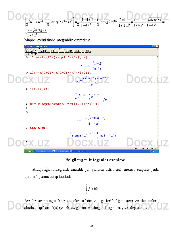 [
1
8ln	(1+4x2)−1
3(arctg	2x)3/2+C	]
'
=1
8⋅(1+4x2)'	
1+4x2	−1
2(arctg	2x)1/2⋅(2x)'	
1+(2x)2=	x
1+4x2−	√arctg	2x	
1+4x2	=	
¿x−√arctg	2x	
1+4x2	.Maple   korinisinde integraldin esepteliwi .
Belgilengen integraldı esaplaw
Anıqlan
g1an   integraldı   analitik   jol   yamasa   cifrlı   usıl   menen   esaplaw   júdá
quramalı jumıs bolıp tabıladı. 	
∫
a
b
f(x)dx
Anıqlan	
g1an integral koordinataları a hám v -   ga teń bol	g1an tuwrı vertikal oqları,
absitsa o'qi hám f (x) iymek sızig'i menen shegaralan	
g1an maydan dep ataladı.
41 