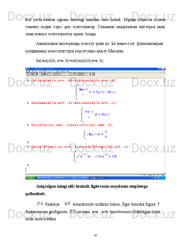 Bul   jerde   absitsa   og1ınan   tómengi   maydan   teris   boladı.   Мұнда   абцисса   осінен
төменгі   аудан   теріс   деп   есептелінеді.   Сонымен   анықталған   интеграл   мәні
сани немесе есептелінетін өрнек болды.
Анықталған интегралды есептеу үшін де  Int немесе int  функцияларын 
қолданамыз және шектерін көрсетуіміз қажет.Мысалы: 
Int(sin(x)/x, x=a..b)=int(sin(x)/x,x=a..b);
А niqtalgan integraldi kenistik figiwranin maydanin esaplawga 
qollaniladi .	
f(x)
 funksiya    	[a,b]  kesindisinde uzdiksiz bolsin. Еger kenistik figura  f 
funksiyasinin grafigimen, ОХ osi ham  x=a , x=b  tuziwlerimrn shektelgen bolsa , 
оnda onon awdani
42 