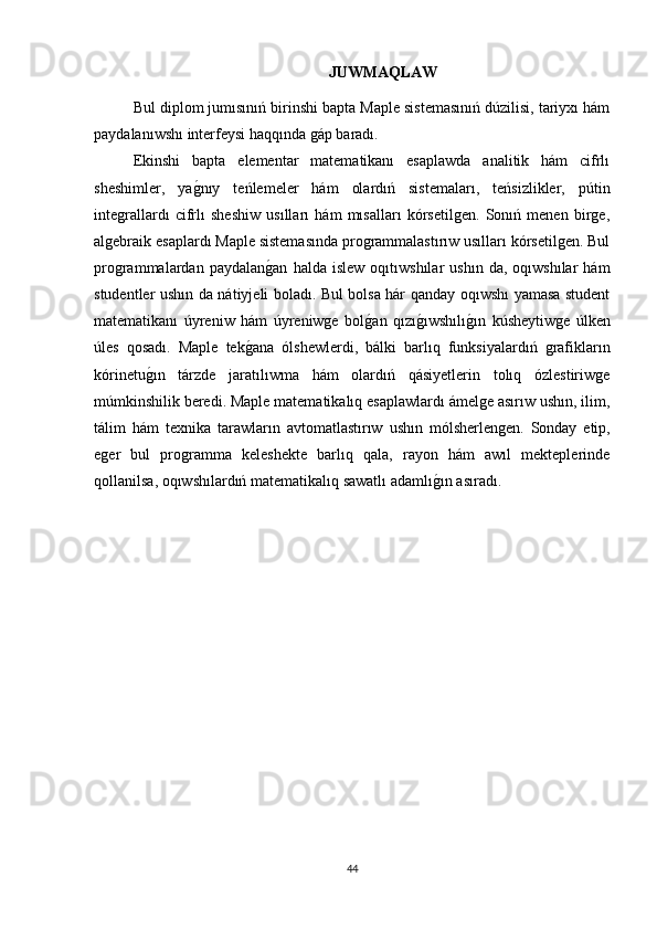 JUWMAQLAW
Bul diplom jumısınıń birinshi bapta Maple sistemasınıń dúzilisi, tariyxı hám
paydalanıwshı interfeysi haqqında gáp baradı.  
Ekinshi   bapta   elementar   matematikanı   esaplawda   analitik   hám   cifrlı
sheshimler,   yag1nıy   teńlemeler   hám   olardıń   sistemaları,   teńsizlikler,   pútin
integrallardı   cifrlı   sheshiw   usılları   hám   mısalları   kórsetilgen.   Sonıń   menen   birge,
algebraik esaplardı Maple sistemasında programmalastırıw usılları kórsetilgen. Bul
programmalardan  paydalan	
g1an   halda  islew   oqıtıwshılar   ushın   da,  oqıwshılar   hám
studentler ushın da nátiyjeli boladı.   Bul bolsa hár qanday oqıwshı yamasa student
matematikanı   úyreniw   hám   úyreniwge   bol	
g1an   qızı	g1ıwshılı	g1ın   kúsheytiwge   úlken
úles   qosadı.   Maple   tek	
g1ana   ólshewlerdi,   bálki   barlıq   funksiyalardıń   grafikların
kórinetu	
g1ın   tárzde   jaratılıwma   hám   olardıń   qásiyetlerin   tolıq   ózlestiriwge
múmkinshilik beredi. Maple matematikalıq esaplawlardı ámelge asırıw ushın, ilim,
tálim   hám   texnika   tarawların   avtomatlastırıw   ushın   mólsherlengen.   Sonday   etip,
eger   bul   programma   keleshekte   barlıq   qala,   rayon   hám   awıl   mekteplerinde
qollanilsa, oqıwshılardıń matematikalıq sawatlı adamlı	
g1ın asıradı.
44 