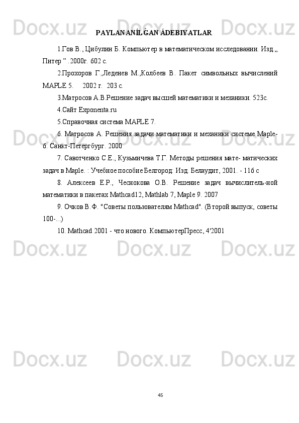 PAYLANAN Í LǴ�AN ÁDEBIYATLAR
1.Гов В., Цибулин   Б. Компьютер в математическом исследовании.   Изд.„
Питер ” .2000г. 602 с.
2.Прохоров   Г.,Леденев   М.,Колбев   В.   Пакет   символьных   вычислений
MAPLE  5.     2002 г.  203 с.
3.Матросов А.В.Решение задач высшей математики и механики. 523с.
4.Сайт  Exponenta . ru  
5.Справочная система  MAPLE  7.
6. Матросов А. Решения задачи математики и механики системе Maple-
6. Санкт-Петергбург. 2000
7. Савотченко С.Е., Кузьмичева Т.Г. Методы решения мате- матических
задач в Maple. : Учебное пособие Белгород: Изд. Белаудит, 2001. - 116 с
8.   Алексев   Е.Р.,   Чеснокова   О.В.   Решение   задач   вычислитель-ной
математики в пакетах Mathcad12, Mathlab 7, Maple 9. 2007
9. Очков В.Ф. "Советы пользователям Mathcad". (Второй выпуск, советы
100-...)
10. Mathcad 2001 - что нового. КомпьютерПресс, 4'2001
45 