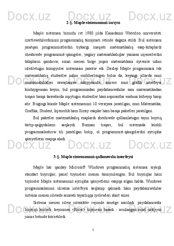 2-§.  Maple sistemas ınıń  tar ıy x ı
Maple   sisteması   birinshi   ret   1980   jılda   Kanadanıń   Waterloo   universiteti
izertlewshilerdińiniń   programmalıq   támiynatı   retinde   dag1aza   etildi.   Bul   sistemanı
jaratqan   programmistlerdiń   tiykar	
g1ı   maqseti   matematikalıq   esap-kitaplardı
sheshiwde   programmist-qánigeler,   ya
g1nıy   matematikalıqlar   yamasa   injenerlerdiń
talapların   qandırıw,   sonıń   menen   birge   joqarı   matematikanı   úyreniw   ushın
isletiletu	
g1ın   kompyuter   sistemasın   jaratıw   edi.   Daslep   Maple   programması   tek
matematikalıq   studentler   ushın   mólsherlengen   bolsa   da,   keyingi   jıllarda   onıń
múmkinshilikleri   rawajlanıwı   nátiyjesinde,   ásirese   onıń   grafik   interfeysi
kúshiygennan   keyin,   bul   programmadan   paydalanıwshılar   sanı   matematikadan
tısqarı basqa tarawlarda oqıytu	
g1ın studentler hám aspirantlar esabına kóbeyip barıp
atır.   Búgingi   kúnde  Maple   sistemasınıń   10   versiyası   jaratıl	
g1an,  onıń   Matematika,
Grafika, Student, Injenerlik hám Ilimiy esaplar hám basqa paketleri jaratıl	
g1an. 
Bul   paketler   matematikalıq   esaplardı   sheshiwde   qollanılatu	
g1ın   tayın   buyrıq
tártip-qa	
g1ıydaların   saqlaydı.   Bunnan   tısqarı,   bul   sistemada   kúshli
programmalastırıw   tili   jaratıl	
g1an   bolıp,   ol   programmist-qánigelerdiń   ayriqsha
qásiyetlerin esapqa aladı. 
3-§.  Maple sistemas ınıń  qollan ı wsh ı  interfeysi
Maple   hár   qanday   Microsoft   Windows   programmalıq   sisteması   sıyaqlı
standart   buyrıqlar,   panel   tuymeleri   menen   támiyinlengen.   Bul   buyrıqlar   hám
tuymeler   Maple   sistemasınıń   ayriqsha   qásiyetlerin   esapqa   al	
g1an   halda,   Windows
programmalarınıń   ulıwma   interfeysi   saqlanıp   qalınadı   hám   paydalanıwshılar
sistema menen islewde arnawlı tayarlıqqa ıyelewleri shárt emes.
Sistema   menen   islew   ınteraktiv   rejimde   ámelge   asıriladı:   paydalanıwshı
buyrıqtı   kiritedi,   keyininen   <Enter>   tuymesin   basadı   -   orınlan
g1an   ámel   nátiyjesi
jumıs betinde kórsetiledi. 
5 