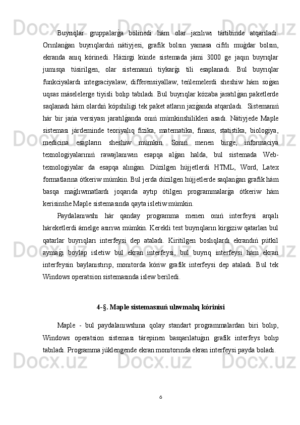 Buyrıqlar   gruppalarg1a   bólinedi   hám   olar   jazılıwı   tártibinde   atqarıladı.
Orınlan	
g1an   buyrıqlardıń   nátiyjesi,   grafik   bolsın   yamasa   cifrlı   mu	g1dar   bolsın,
ekranda   anıq   kórinedi.   Házirgi   kúnde   sistemada   jámi   3000   ge   jaqın   buyrıqlar
jumısqa   túsirilgen,   olar   sistemanıń   tiykar	
g1ı   tili   esaplanadı.   Bul   buyrıqlar
funkciyalardı   integraciyalaw,   differensiyallaw,   teńlemelerdi   sheshiw   hám   so	
g1an
uqsas máselelerge tiyisli bolıp tabıladı. Bul buyrıqlar kózaba jaratıl	
g1an paketlerde
saqlanadı hám olardıń kópshiligi tek paket atların jaz	
g1anda atqarıladı.   Sistemanıń
hár   bir   jańa   versiyası   jaratıl	
g1anda   onıń   múmkinshilikleri   asadı.   Nátiyjede   Maple
sisteması   járdeminde   teoriyalıq   fizika,   matematika,   finans,   statistika,   biologiya,
medicina   esapların   sheshiw   múmkin.   Sonıń   menen   birge,   informaciya
texnologiyalarınıń   rawajlanıwın   esapqa   al	
g1an   halda,   bul   sistemada   Web-
texnologiyalar   da   esapqa   alın	
g1an.   Dúzilgen   hújjetlerdi   HTML,   Word,   Latex
formatlarına ótkeriw múmkin. Bul jerda dúzilgen hújjetlerde saqlan	
g1an grafik hám
basqa   ma	
g1lıwmatlardı   joqarıda   aytıp   ótilgen   programmalar	g1a   ótkeriw   hám
kerisinshe Maple sistemasında qayta isletiw múmkin. 
Paydalanıwshı   hár   qanday   programma   menen   onıń   interfeysi   arqalı
háreketlerdi ámelge asırıwı múmkin. Kerekli test buyrıqların kirgiziw qatarları bul
qatarlar   buyrıqları   interfeysi   dep   ataladı.   Kiritilgen   boslıqlardı   ekrandıń   pútkil
ayma	
g1ı   boylap   isletiw   bul   ekran   interfeysi,   bul   buyrıq   interfeysi   hám   ekran
interfeysin   baylanıstırıp,   monıtorda   kóriw   grafik   interfeysi   dep   ataladı.   Bul   tek
Windows operatsion sistemasında islew beriledi.
4-§.  Maple sistemas ınıń  ul ı wmal ı q k ó rinisi
Maple   -   bul   paydalanıwshına   qolay   standart   programmalardan   biri   bolıp,
Windows   operatsion   sisteması   tárepinen   basqarılatu	
g1ın   grafik   interfeys   bolıp
tabıladı. Programma júklengende ekran monıtorında ekran interfeysi payda boladı.
6 