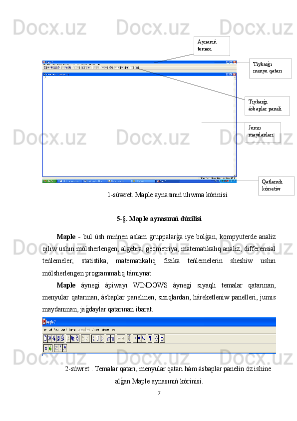 1-súwret .  Maple aynasınıń ulıwma kórinisi.
5-§.  Maple aynasınıń dúzilisi
Maple   -   bul   úsh   mińnen   aslam   gruppalarg1a   iye   bol	g1an,   kompyuterde   analiz
qılıw ushın mólsherlengen, algebra, geometriya, matematikalıq analiz, differensial
teńlemeler,   statistika,   matematikalıq   fizika   teńlemelerin   sheshiw   ushın
mólsherlengen programmalıq támiynat. 
Maple   áynegi   ápiwayı   WINDOWS   áynegi   sıyaqlı   temalar   qatarınan,
menyular qatarınan, ásbaplar  panelinen, sızıqlardan, háreketleniw panelleri, jumıs
maydanınan, ja	
g1daylar qatarınan ibarat.
2-súwret . Temalar qatarı, menyular qatarı hám ásbaplar panelin óz ishine
al	
g1an Maple aynasınıń kórinisi.
7 Aynanıń 
teması
Tiykar	
g1ı 
menyu qatarı
Tiykar	
g1ı 
ásbaplar paneli
Jumıs 
maydanları
Qatlamdı 
kórsetiw 