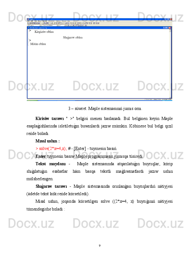 3 – súwret .  Maple sistemasınıń jumıs ornı.
Kirisiw   tarawı   "   >"   belgisi   menen   baslanadı.   Bul   belginen   keyin   Maple
esaplag1ishlarinda  isletiletu	g1ın  buwınlardı  jazıw  múmkin. Kóbinese   bul   belgi  qızıl
reńde boladı. 
Mısal ushın :
> solve(2*x=4,x);  # - [Enter] - tuymesin basıń.
Enter  tuymesin basıw Maple programmasın jumısqa túsiredi. 
Tekst   maydanı   -     Maple   sistemasında   atqarılatu	
g1ın   buyrıqlar,   kórip
shı	
g1ılatu	g1ın   esabatlar   hám   basqa   tekstli   ma	g1lıwmatlardı   jazıw   ushın
mólsherlengen.
Shı	
g�arıw   tarawı   -   Maple   sistemasında   orınlan	g1an   buyrıqlardıń   nátiyjesi
(ádetde tekst kók reńde kórsetiledi).
Mısal   ushın,   joqarıda   kórsetilgen   solve   ((2*x=4,   x)   buyrı	
g1ınıń   nátiyjesi
tómendegishe boladı :
9 