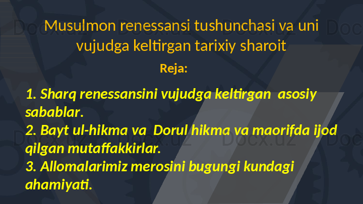 Musulmon renessansi tushunchasi va uni 
vujudga keltirgan tarixiy sharoit
Reja:
1. Sharq renessansini vujudga keltirgan  asosiy 
sabablar . 
2. Bayt  ul -hi k ma va  Dorul hikma va maorifda  ijod 
qilgan mutaffakkirlar. 
3. Alloma l arimiz merosini bugungi kundagi 
ahamiyati.   