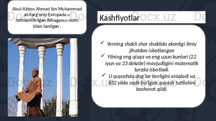 
Yerning shakli shar shaklida ekanligi ilmiy 
jihatdan isbotlangan

Yilning eng qisqa va eng uzun kunlari (22 
iyun va 23 dekabr) mavjudligini matematik 
tarzda isbotladi.

U quyoshda dog'lar borligini aniqladi va 
832 yilda sodir bo'lgan quyosh tutilishini 
bashorat qildi.KashfiyotlarAbul-Abbos Ahmad ibn Muhammad 
al-Fargʻoniy Evropada u 
lotinlashtirilgan Alfraganus nomi 
bilan tanilgan . 