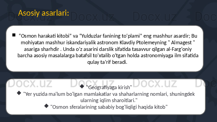 Asosiy asarlar i:

“ Osmon harakati kitobi” va “Yulduzlar fanining to‘plami” eng mashhur asardir; Bu 
mohiyatan mashhur iskandariyalik astronom Klavdiy Ptolemeyning " Almagest " 
asariga sharhdir . Unda o‘z asarini darslik sifatida tasavvur qilgan al-Farg‘oniy 
barcha asosiy masalalarga batafsil to‘xtalib o‘tgan holda astronomiyaga ilm sifatida 
qulay ta’rif beradi. 

"Geografiyaga kirish"

"Yer yuzida ma'lum bo'lgan mamlakatlar va shaharlarning nomlari, shuningdek 
ularning iqlim sharoitlari."

"Osmon sferalarining sababiy bog'liqligi haqida kitob" 