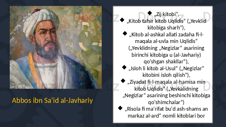 
„ Zij kitobi“,

„ Kitob tafsir kitob Uqlidis“ („Yevklid 
kitobiga sharh“),

„ Kitob al-ashkal allati zadaha fi-l-
maqala al-uvla min Uqlidis“ 
(„Yevklidning „Negizlar“ asarining 
birinchi kitobiga u (al-Javhariy) 
qo‘shgan shakllar“),

„ Isloh li kitob al-Usul“ („Negizlar“ 
kitobini isloh qilish“),

„ Ziyadat fi-l-maqala al-hamisa min 
kitob Uqlidis“ („Yevkalidning 
„Negizlar“ asarining beshinchi kitobiga 
qo‘shimchalar“)

„ Risola fi maʼrifat buʼd ash-shams an 
markaz al-ard“ nomli kitoblari borAbbos ibn Saʼid al-Javhariy 