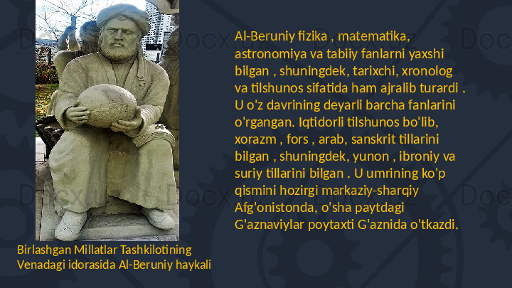 Birlashgan Millatlar Tashkilotining 
Venadagi idorasida Al-Beruniy haykali Al-Beruniy fizika , matematika, 
astronomiya va tabiiy fanlarni yaxshi 
bilgan , shuningdek, tarixchi, xronolog 
va tilshunos sifatida ham ajralib turardi . 
U o'z davrining deyarli barcha fanlarini 
o'rgangan. Iqtidorli tilshunos bo'lib, 
xorazm , fors , arab, sanskrit tillarini 
bilgan , shuningdek, yunon , ibroniy va 
suriy tillarini bilgan . U umrining ko'p 
qismini hozirgi markaziy-sharqiy 
Afg'onistonda, o'sha paytdagi 
G'aznaviylar poytaxti G'aznida o'tkazdi.  