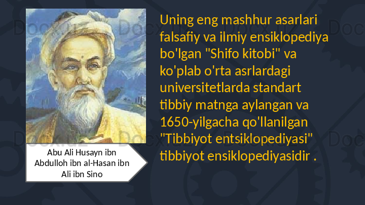 Uning eng mashhur asarlari 
falsafiy va ilmiy ensiklopediya 
bo'lgan "Shifo kitobi" va 
ko'plab o'rta asrlardagi 
universitetlarda standart 
tibbiy matnga aylangan va 
1650-yilgacha qo'llanilgan 
"Tibbiyot entsiklopediyasi" 
tibbiyot ensiklopediyasidir .Abu Ali Husayn ibn 
Abdulloh ibn al-Hasan ibn 
Ali ibn Sino 