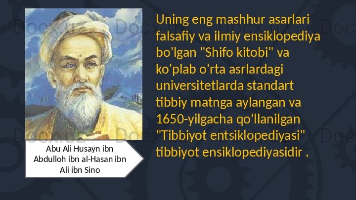 Uning eng mashhur asarlari 
falsafiy va ilmiy ensiklopediya 
bo'lgan "Shifo kitobi" va 
ko'plab o'rta asrlardagi 
universitetlarda standart 
tibbiy matnga aylangan va 
1650-yilgacha qo'llanilgan 
"Tibbiyot entsiklopediyasi" 
tibbiyot ensiklopediyasidir .Abu Ali Husayn ibn 
Abdulloh ibn al-Hasan ibn 
Ali ibn Sino