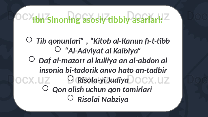 Ibn Sinoning asosiy tibbiy asarlari:

Tib qonunlari” , “Kitob al-Kanun fi-t-tibb

“ Al-Adviyat al Kalbiya”

Daf al-mazorr al kulliya an al-abdon al 
insonia bi-tadorik anvo hato an-tadbir

Risola-yi Judiya

Qon olish uchun qon tomirlari 

Risolai Nabziya 