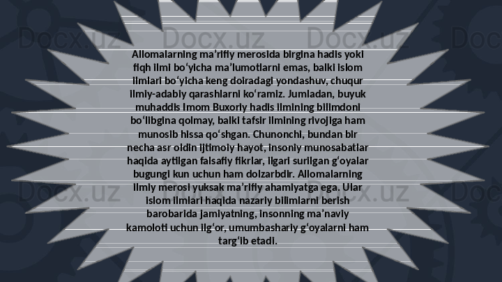 Allomalarning maʼrifiy merosida birgina hadis yoki 
fiqh ilmi boʻyicha maʼlumotlarni emas, balki islom 
ilmlari boʻyicha keng doiradagi yondashuv, chuqur 
ilmiy-adabiy qarashlarni koʻramiz. Jumladan, buyuk 
muhaddis Imom Buxoriy hadis ilmining bilimdoni 
boʻlibgina qolmay, balki tafsir ilmining rivojiga ham 
munosib hissa qoʻshgan. Chunonchi, bundan bir 
necha asr oldin ijtimoiy hayot, insoniy munosabatlar 
haqida aytilgan falsafiy fikrlar, ilgari surilgan gʻoyalar 
bugungi kun uchun ham dolzarbdir. Allomalarning 
ilmiy merosi yuksak maʼrifiy ahamiyatga ega. Ular 
islom ilmlari haqida nazariy bilimlarni berish 
barobarida jamiyatning, insonning maʼnaviy 
kamoloti uchun ilgʻor, umumbashariy gʻoyalarni ham 
targʻib etadi. 