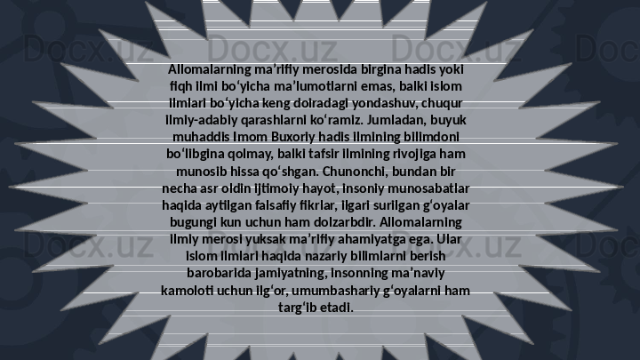 Allomalarning maʼrifiy merosida birgina hadis yoki 
fiqh ilmi boʻyicha maʼlumotlarni emas, balki islom 
ilmlari boʻyicha keng doiradagi yondashuv, chuqur 
ilmiy-adabiy qarashlarni koʻramiz. Jumladan, buyuk 
muhaddis Imom Buxoriy hadis ilmining bilimdoni 
boʻlibgina qolmay, balki tafsir ilmining rivojiga ham 
munosib hissa qoʻshgan. Chunonchi, bundan bir 
necha asr oldin ijtimoiy hayot, insoniy munosabatlar 
haqida aytilgan falsafiy fikrlar, ilgari surilgan gʻoyalar 
bugungi kun uchun ham dolzarbdir. Allomalarning 
ilmiy merosi yuksak maʼrifiy ahamiyatga ega. Ular 
islom ilmlari haqida nazariy bilimlarni berish 
barobarida jamiyatning, insonning maʼnaviy 
kamoloti uchun ilgʻor, umumbashariy gʻoyalarni ham 
targʻib etadi.