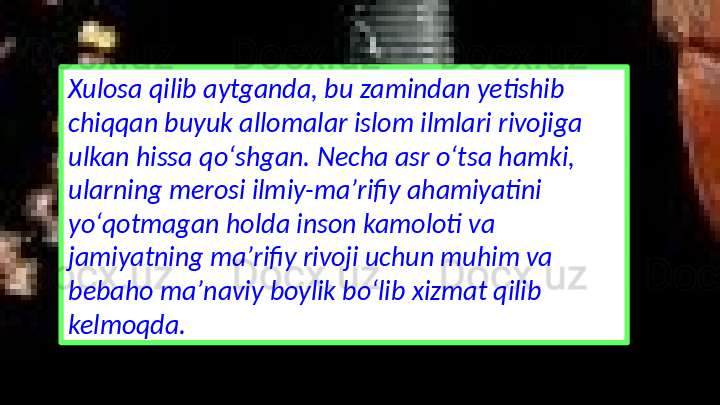 Xulosa qilib aytganda, bu zamindan yetishib 
chiqqan buyuk allomalar islom ilmlari rivojiga 
ulkan hissa qoʻshgan. Necha asr oʻtsa hamki, 
ularning merosi ilmiy-maʼrifiy ahamiyatini 
yoʻqotmagan holda inson kamoloti va 
jamiyatning maʼrifiy rivoji uchun muhim va 
bebaho maʼnaviy boylik boʻlib xizmat qilib 
kelmoqda. 