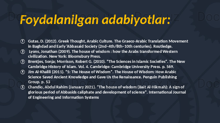 Foydalanilgan adabiyotlar:
① Gutas, D. (2012). Greek Thought, Arabic Culture. The Graeco-Arabic Translation Movement 
in Baghdad and Early 'Abbasaid Society (2nd–4th/8th–10th centuries). Routledge.
②   Lyons, Jonathan (2009). The house of wisdom : how the Arabs transformed Western 
civilization. New York: Bloomsbury Press.
③ Brentjes, Sonja; Morrison, Robert G. (2010). "The Sciences in Islamic Societies". The New 
Cambridge History of Islam. Vol. 4. Cambridge: Cambridge University Press. p. 569. 
④ Jim Al-Khalili (2011). "5: The House of Wisdom". The House of Wisdom: How Arabic 
Science Saved Ancient Knowledge and Gave Us the Renaissance. Penguin Publishing 
Group. p. 53
⑤ Chandio, Abdul Rahim (January 2021). "The house of wisdom (Bait Al-Hikmah): A sign of 
glorious period of Abbasids caliphate and development of science". International Journal 
of Engineering and Information Systems 