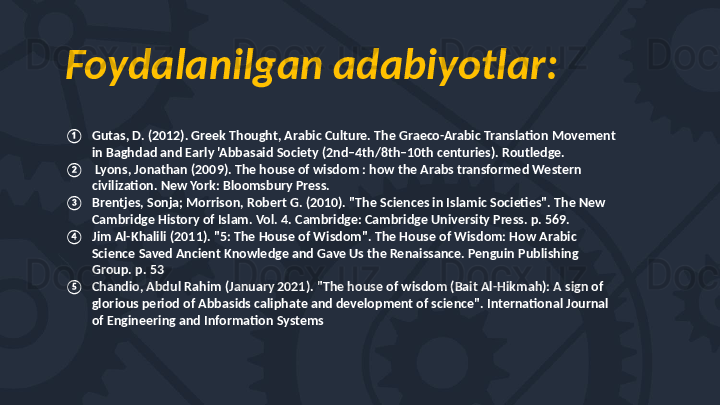 Foydalanilgan adabiyotlar:
① Gutas, D. (2012). Greek Thought, Arabic Culture. The Graeco-Arabic Translation Movement 
in Baghdad and Early 'Abbasaid Society (2nd–4th/8th–10th centuries). Routledge.
②   Lyons, Jonathan (2009). The house of wisdom : how the Arabs transformed Western 
civilization. New York: Bloomsbury Press.
③ Brentjes, Sonja; Morrison, Robert G. (2010). "The Sciences in Islamic Societies". The New 
Cambridge History of Islam. Vol. 4. Cambridge: Cambridge University Press. p. 569. 
④ Jim Al-Khalili (2011). "5: The House of Wisdom". The House of Wisdom: How Arabic 
Science Saved Ancient Knowledge and Gave Us the Renaissance. Penguin Publishing 
Group. p. 53
⑤ Chandio, Abdul Rahim (January 2021). "The house of wisdom (Bait Al-Hikmah): A sign of 
glorious period of Abbasids caliphate and development of science". International Journal 
of Engineering and Information Systems