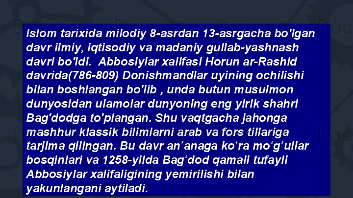 Islom tarixida milodiy 8-asrdan 13-asrgacha bo'lgan 
davr ilmiy, iqtisodiy va madaniy gullab-yashnash 
davri bo'ldi.  Abbosiylar xalifasi Horun ar-Rashid 
davrida(786-809) Donishmandlar uyining ochilishi 
bilan boshlangan bo'lib , unda butun musulmon 
dunyosidan ulamolar dunyoning eng yirik shahri 
Bag'dodga to'plangan. Shu vaqtgacha jahonga 
mashhur klassik bilimlarni arab va fors tillariga 
tarjima qilingan. Bu davr an anaga ko ra mo g ullar ʼ ʻ ʻ ʻ
bosqinlari va 1258-yilda Bag dod qamali tufayli 
ʻ
Abbosiylar xalifaligining yemirilishi bilan 
yakunlangani aytiladi.  