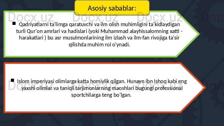 
Qadriyatlarni ta'limga qaratuvchi va ilm olish muhimligini ta'kidlaydigan 
turli Qur'on amrlari va hadislari (yoki Muhammad alayhissalomning xatti - 
harakatlari ) bu asr musulmonlarining ilm izlash va ilm-fan rivojiga ta'sir 
qilishda muhim rol o'ynadi.

Islom imperiyasi olimlarga katta homiylik qilgan. Hunayn ibn Ishoq kabi eng 
yaxshi olimlar va taniqli tarjimonlarning maoshlari bugungi professional 
sportchilarga teng bo'lgan.  Asosiy sabablar: 