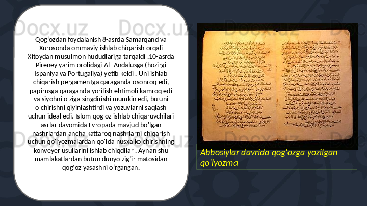 Abbosiylar davrida qog'ozga yozilgan 
qo'lyozmaQogʻozdan foydalanish 8-asrda Samarqand va 
Xurosonda ommaviy ishlab chiqarish orqali 
Xitoydan musulmon hududlariga tarqaldi .10-asrda 
Pireney yarim orolidagi Al -Andalusga (hozirgi 
Ispaniya va Portugaliya) yetib keldi . Uni ishlab 
chiqarish pergamentga qaraganda osonroq edi, 
papirusga qaraganda yorilish ehtimoli kamroq edi 
va siyohni o'ziga singdirishi mumkin edi, bu uni 
o'chirishni qiyinlashtirdi va yozuvlarni saqlash 
uchun ideal edi. Islom qog'oz ishlab chiqaruvchilari 
asrlar davomida Evropada mavjud bo'lgan 
nashrlardan ancha kattaroq nashrlarni chiqarish 
uchun qo'lyozmalardan qo'lda nusxa ko'chirishning 
konveyer usullarini ishlab chiqdilar . Aynan shu 
mamlakatlardan butun dunyo zigʻir matosidan 
qogʻoz yasashni oʻrgangan. 