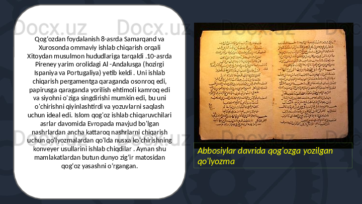Abbosiylar davrida qog'ozga yozilgan 
qo'lyozmaQogʻozdan foydalanish 8-asrda Samarqand va 
Xurosonda ommaviy ishlab chiqarish orqali 
Xitoydan musulmon hududlariga tarqaldi .10-asrda 
Pireney yarim orolidagi Al -Andalusga (hozirgi 
Ispaniya va Portugaliya) yetib keldi . Uni ishlab 
chiqarish pergamentga qaraganda osonroq edi, 
papirusga qaraganda yorilish ehtimoli kamroq edi 
va siyohni o'ziga singdirishi mumkin edi, bu uni 
o'chirishni qiyinlashtirdi va yozuvlarni saqlash 
uchun ideal edi. Islom qog'oz ishlab chiqaruvchilari 
asrlar davomida Evropada mavjud bo'lgan 
nashrlardan ancha kattaroq nashrlarni chiqarish 
uchun qo'lyozmalardan qo'lda nusxa ko'chirishning 
konveyer usullarini ishlab chiqdilar . Aynan shu 
mamlakatlardan butun dunyo zigʻir matosidan 
qogʻoz yasashni oʻrgangan.