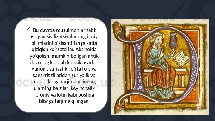 
Bu davrda musulmonlar zabt 
etilgan sivilizatsiyalarning ilmiy 
bilimlarini o‘zlashtirishga katta 
qiziqish ko‘rsatdilar. Aks holda 
yo'qolishi mumkin bo'lgan antik 
davrning ko'plab klassik asarlari 
yunon , suriyalik , o'rta fors va 
sanskrit tillaridan suriyalik va 
arab tillariga tarjima qilingan, 
ularning ba'zilari keyinchalik 
ibroniy va lotin kabi boshqa 
tillarga tarjima qilingan  