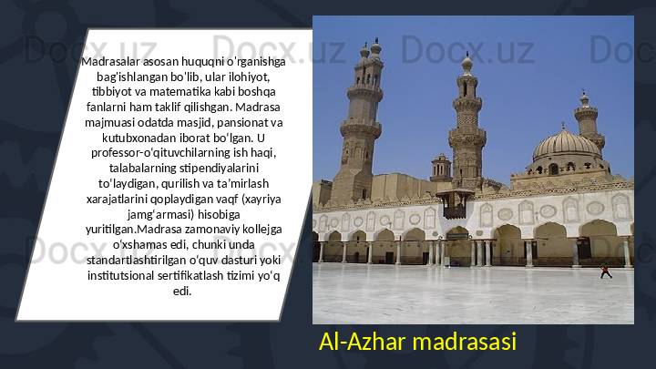 Madrasalar asosan huquqni o'rganishga 
bag'ishlangan bo'lib, ular ilohiyot, 
tibbiyot va matematika kabi boshqa 
fanlarni ham taklif qilishgan. Madrasa 
majmuasi odatda masjid, pansionat va 
kutubxonadan iborat boʻlgan. U 
professor-oʻqituvchilarning ish haqi, 
talabalarning stipendiyalarini 
toʻlaydigan, qurilish va taʼmirlash 
xarajatlarini qoplaydigan vaqf (xayriya 
jamgʻarmasi) hisobiga 
yuritilgan.Madrasa zamonaviy kollejga 
oʻxshamas edi, chunki unda 
standartlashtirilgan oʻquv dasturi yoki 
institutsional sertifikatlash tizimi yoʻq 
edi. 
Al-Azhar madrasasi 