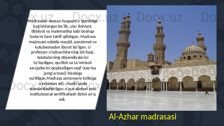 Madrasalar asosan huquqni o'rganishga 
bag'ishlangan bo'lib, ular ilohiyot, 
tibbiyot va matematika kabi boshqa 
fanlarni ham taklif qilishgan. Madrasa 
majmuasi odatda masjid, pansionat va 
kutubxonadan iborat boʻlgan. U 
professor-oʻqituvchilarning ish haqi, 
talabalarning stipendiyalarini 
toʻlaydigan, qurilish va taʼmirlash 
xarajatlarini qoplaydigan vaqf (xayriya 
jamgʻarmasi) hisobiga 
yuritilgan.Madrasa zamonaviy kollejga 
oʻxshamas edi, chunki unda 
standartlashtirilgan oʻquv dasturi yoki 
institutsional sertifikatlash tizimi yoʻq 
edi. 
Al-Azhar madrasasi