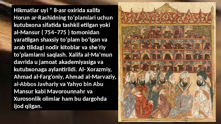 Hikmatlar uyi ” 8-asr oxirida xalifa 
Horun ar-Rashidning toʻplamlari uchun 
kutubxona sifatida tashkil etilgan yoki 
al-Mansur ( 754–775 ) tomonidan 
yaratilgan shaxsiy toʻplam boʻlgan va 
arab tilidagi nodir kitoblar va she’riy 
to‘plamlarni saqlash. Xalifa al-Ma'mun 
davrida u jamoat akademiyasiga va 
kutubxonaga aylantirildi. Al- Xorazmiy, 
Ahmad al-Farg'oniy, Ahmad al-Marvaziy, 
al-Abbos Javhariy va Yahyo bin Abu 
Mansur kabi Mavorounnahr va 
Xurosonlik olimlar ham bu dargohda 
ijod qilgan.  