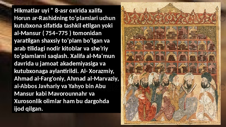 Hikmatlar uyi ” 8-asr oxirida xalifa 
Horun ar-Rashidning toʻplamlari uchun 
kutubxona sifatida tashkil etilgan yoki 
al-Mansur ( 754–775 ) tomonidan 
yaratilgan shaxsiy toʻplam boʻlgan va 
arab tilidagi nodir kitoblar va she’riy 
to‘plamlarni saqlash. Xalifa al-Ma'mun 
davrida u jamoat akademiyasiga va 
kutubxonaga aylantirildi. Al- Xorazmiy, 
Ahmad al-Farg'oniy, Ahmad al-Marvaziy, 
al-Abbos Javhariy va Yahyo bin Abu 
Mansur kabi Mavorounnahr va 
Xurosonlik olimlar ham bu dargohda 
ijod qilgan.