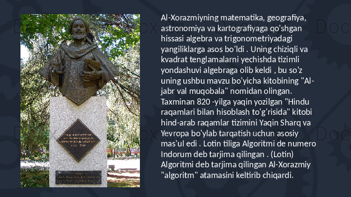 Al-Xorazmiyning matematika, geografiya, 
astronomiya va kartografiyaga qo'shgan 
hissasi algebra va trigonometriyadagi 
yangiliklarga asos bo'ldi . Uning chiziqli va 
kvadrat tenglamalarni yechishda tizimli 
yondashuvi algebraga olib keldi , bu so'z 
uning ushbu mavzu bo'yicha kitobining "Al-
jabr val muqobala" nomidan olingan. 
Taxminan 820 -yilga yaqin yozilgan "Hindu 
raqamlari bilan hisoblash to'g'risida" kitobi 
hind-arab raqamlar tizimini Yaqin Sharq va 
Yevropa bo'ylab tarqatish uchun asosiy 
mas'ul edi . Lotin tiliga Algoritmi de numero 
Indorum deb tarjima qilingan . (Lotin) 
Algoritmi deb tarjima qilingan Al-Xorazmiy 
"algoritm" atamasini keltirib chiqardi. 