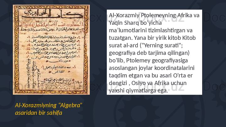 Al-Xorazmiyning “Algebra” 
asaridan bir sahifa Al-Xorazmiy Ptolemeyning Afrika va 
Yaqin Sharq boʻyicha 
maʼlumotlarini tizimlashtirgan va 
tuzatgan. Yana bir yirik kitob Kitob 
surat al-ard ("Yerning surati"; 
geografiya deb tarjima qilingan) 
bo'lib, Ptolemey geografiyasiga 
asoslangan joylar koordinatalarini 
taqdim etgan va bu asari O'rta er 
dengizi , Osiyo va Afrika uchun 
yaxshi qiymatlarga ega. 