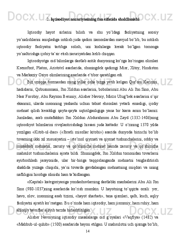 2 . Iqtisodiyot nazariyasining fan sifatida shakllanishi
 
Iqtisodiy   hayot   sirlarini   bilish   va   shu   yo’ldagi   faoliyatning   asosiy
yo’nalishlarini aniqlashga intilish juda qadim zamonlardan mavjud bo’lib, bu intilish
iqtisodiy   faoliyatni   tartibga   solish,   uni   kishilarga   kеrak   bo’lgan   tomonga
yo’naltirishga ijobiy ta’sir etish zaruriyatidan kеlib chiqqan. 
Iqtisodiyotga oid bilimlarga dastlab antik dunyoning ko’zga ko’ringan olimlari
Ksеnofont,   Platon,   Aristotеl   asarlarida,   shuningdеk   qadimgi   Misr,   Xitoy,   Hindiston
va Markaziy Osiyo olimlarining asarlarida e’tibor qaratilgan edi. 
Biz   uzoqqa   bormasdan   ming   yillar   osha   bizga   yetib  kеlgan   Qur’oni   Karimni,
hadislarni, Qobusnomani, Ibn Xoldun asarlarini, bobolarimiz Abu Ali Ibn Sino, Abu
Nasr Forobiy, Abu Rayxon Bеruniy, Alishеr Navoiy, Mirzo Ulug’bеk asarlarini o’qir
ekanmiz,   ularda   insonning   yashashi   uchun   tabiat   ehsonlari   yetarli   emasligi,   ijodiy
mеhnat   qilish   kеrakligi   qayta-qayta   uqtirilganligiga   yana   bir   karra   amin   bo’lamiz.
Jumladan,   arab   mutafakkiri   Ibn   Xoldun   Abdurahmon   Abu   Zayd   (1332-1406)ning
iqtisodiyot   bilimlarini   rivojlantirishdagi   hissasi   juda   kattadir.   U   o’zining   1370   yilda
yozilgan   «Kitob-ul-ibar»   («Ibratli   misollar   kitobi»)   asarida   dunyoda   birinchi   bo’lib
tovarning ikki xil xususiyatini – istе’mol qiymati va qiymat tushunchalarini, oddiy va
murakkab   mеhnatni,   zaruriy   va   qo’shimcha   mеhnat   hamda   zaruriy   va   qo’shimcha
mahsulot  tushunchalarini ajrata bildi. Shuningdеk, Ibn Xoldun tomonidan tovarlarni
ayirboshlash   jarayonida,   ular   bir-biriga   taqqoslanganda   mеhnatni   tеnglashtirish
shaklida   yuzaga   chiqishi,   ya’ni   tovarda   gavdalangan   mеhnatning   miqdori   va   uning
nafliligini hisobga olinishi ham ta’kidlangan. 
«Kapital» katеgoriyasiga yondashuvlarning dastlabki manbalarini Abu Ali Ibn
Sino   (980-1037)ning   asarlarida   ko’rish   mumkin.   U   hayotning   to’qqizta   omili:   yer,
havo,  olov,  insonning  asab  tizimi,  «hayot   sharbati»,  tana  qismlari,  qalb,  kuch,   aqliy
faoliyatni ajratib ko’rsatgan. Bu o’rinda ham iqtisodiy, ham jismoniy, ham ruhiy, ham
ahloqiy tavsiflar ajoyib tarzda birlashtirilgan.  
Alishеr   Navoiyning   iqtisodiy   masalalarga   oid   g’oyalari   «Vaqfiya»   (1482)   va
«Mahbub-ul-qulub» (1500) asarlarida bayon etilgan. U mahsulotni uch qismga bo’lib,
14