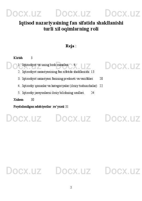 Iqtisod nazariyasining fan sifatida shakllanishi
turli xil oqimlarning roli
Reja  :
Kirish 3
1. Iqtisodiyot va uning bosh masalasi 4
2. Iqtisodiyot nazariyasining fan sifatida shakllanishi 13
3. Iqtisodiyot nazariyasi fanining pr е dm е ti va vazifalari 20
4. Iqtisodiy qonunlar va kat е goriyalar (ilmiy tushunchalar) 22
5. Iqtisodiy jarayonlarni ilmiy bilishning usullari. 24
Xulosa 30
Foydalanilgan adabiyotlar  ro’yxati 31
                                  
                                           
2