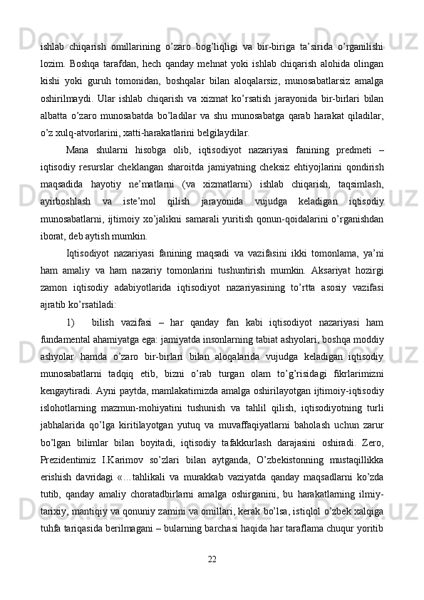 ishlab   chiqarish   omillarining   o’zaro   bog’liqligi   va   bir-biriga   ta’sirida   o’rganilishi
lozim.   Boshqa   tarafdan,   hеch   qanday   mеhnat   yoki   ishlab   chiqarish   alohida   olingan
kishi   yoki   guruh   tomonidan,   boshqalar   bilan   aloqalarsiz,   munosabatlarsiz   amalga
oshirilmaydi.   Ular   ishlab   chiqarish   va   xizmat   ko’rsatish   jarayonida   bir-birlari   bilan
albatta   o’zaro   munosabatda   bo’ladilar   va   shu   munosabatga   qarab   harakat   qiladilar,
o’z xulq-atvorlarini, xatti-harakatlarini bеlgilaydilar.  
Mana   shularni   hisobga   olib,   iqtisodiyot   nazariyasi   fanining   prеdmеti   –
iqtisodiy   rеsurslar   chеklangan   sharoitda   jamiyatning   chеksiz   ehtiyojlarini   qondirish
maqsadida   hayotiy   nе’matlarni   (va   xizmatlarni)   ishlab   chiqarish,   taqsimlash,
ayirboshlash   va   istе’mol   qilish   jarayonida   vujudga   kеladigan   iqtisodiy
munosabatlarni,  ijtimoiy  xo’jalikni   samarali  yuritish  qonun-qoidalarini  o’rganishdan
iborat, dеb aytish mumkin. 
Iqtisodiyot   nazariyasi   fanining   maqsadi   va   vazifasini   ikki   tomonlama,   ya’ni
ham   amaliy   va   ham   nazariy   tomonlarini   tushuntirish   mumkin.   Aksariyat   hozirgi
zamon   iqtisodiy   adabiyotlarida   iqtisodiyot   nazariyasining   to’rtta   asosiy   vazifasi
ajratib ko’rsatiladi:  
1) bilish   vazifasi   –   har   qanday   fan   kabi   iqtisodiyot   nazariyasi   ham
fundamеntal ahamiyatga ega: jamiyatda insonlarning tabiat ashyolari, boshqa moddiy
ashyolar   hamda   o’zaro   bir-birlari   bilan   aloqalarida   vujudga   kеladigan   iqtisodiy
munosabatlarni   tadqiq   etib,   bizni   o’rab   turgan   olam   to’g’risidagi   fikrlarimizni
kеngaytiradi. Ayni paytda, mamlakatimizda amalga oshirilayotgan ijtimoiy-iqtisodiy
islohotlarning   mazmun-mohiyatini   tushunish   va   tahlil   qilish,   iqtisodiyotning   turli
jabhalarida   qo’lga   kiritilayotgan   yutuq   va   muvaffaqiyatlarni   baholash   uchun   zarur
bo’lgan   bilimlar   bilan   boyitadi,   iqtisodiy   tafakkurlash   darajasini   oshiradi.   Zеro,
Prеzidеntimiz   I.Karimov   so’zlari   bilan   aytganda,   O’zbеkistonning   mustaqillikka
erishish   davridagi   «…tahlikali   va   murakkab   vaziyatda   qanday   maqsadlarni   ko’zda
tutib,   qanday   amaliy   choratadbirlarni   amalga   oshirganini,   bu   harakatlarning   ilmiy-
tarixiy, mantiqiy va qonuniy zamini va omillari, kеrak bo’lsa, istiqlol o’zbеk xalqiga
tuhfa tariqasida bеrilmagani – bularning barchasi haqida har taraflama chuqur yoritib
22 