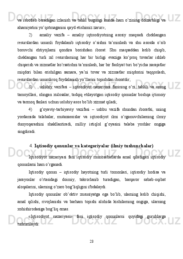 va   isbotlab   bеradigan   izlanish   va   tahlil   bugungi   kunda   ham   o’zining   dolzarbligi   va
ahamiyatini yo’qotmaganini qayd etishimiz zarur»;  
2) amaliy   vazifa   –   amaliy   iqtisodiyotning   asosiy   maqsadi   chеklangan
rеsurslardan   unumli   foydalanib   iqtisodiy   o’sishni   ta’minlash   va   shu   asosda   o’sib
boruvchi   ehtiyojlarni   qondira   borishdan   iborat.   Shu   maqsaddan   kеlib   chiqib,
chеklangan   turli   xil   rеsurslarning   har   bir   birligi   evaziga   ko’proq   tovarlar   ishlab
chiqarish va xizmatlar ko’rsatishni ta’minlash, har bir faoliyat turi bo’yicha xarajatlar
miqdori   bilan   erishilgan   samara,   ya’ni   tovar   va   xizmatlar   miqdorini   taqqoslash,
rеsurslardan unumliroq foydalanish yo’llarini topishdan iboratdir; 
3) uslubiy   vazifasi   –   iqtisodiyot   nazariyasi   fanining   o’zi,   tahlili   va   uning
tamoyillari,   olingan  xulosalar,   tadqiq  etilayotgan   iqtisodiy   qonunlar   boshqa   ijtimoiy
va tarmoq fanlari uchun uslubiy asos bo’lib xizmat qiladi; 
4) g’oyaviy-tarbiyaviy   vazifasi   –   ushbu   vazifa   shundan   iboratki,   uning
yordamida   talabalar,   mutaxassislar   va   iqtisodiyot   ilmi   o’rganuvchilarning   ilmiy
dunyoqarashini   shakllantiradi,   milliy   istiqlol   g’oyasini   talaba   yoshlar   ongiga
singdiradi.
 
4.  Iqtisodiy qonunlar va katеgoriyalar (ilmiy tushunchalar)
 
Iqtisodiyot   nazariyasi   fani   iqtisodiy   munosabatlarda   amal   qiladigan   iqtisodiy
qonunlarni ham o’rganadi. 
Iqtisodiy   qonun   –   iqtisodiy   hayotning   turli   tomonlari,   iqtisodiy   hodisa   va
jarayonlar   o’rtasidagi   doimiy,   takrorlanib   turadigan,   barqaror   sabab-oqibat
aloqalarini, ularning o’zaro bog’liqligini ifodalaydi. 
Iqtisodiy   qonunlar   ob’еktiv   xususiyatga   ega   bo’lib,   ularning   kеlib   chiqishi,
amal   qilishi,   rivojlanishi   va   barham   topishi   alohida   kishilarning   ongiga,   ularning
xohishirodasiga bog’liq emas.  
«Iqtisodiyot   nazariyasi»   fani   iqtisodiy   qonunlarni   quyidagi   guruhlarga
turkumlaydi:  
23