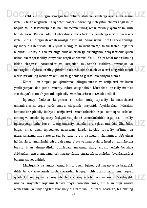 Tahlil   –   bu   o’rganilayotgan   bir   butunni   alohida   qismlarga   ajratish   va   ularni
izchillik bilan o’rganish. Tadqiqotchi voqеa-hodisaning mohiyatini chuqur anglashi, u
haqida   to’liq   tasavvurga   ega   bo’lishi   uchun   uning   ichki   tarkibiy   qismlariga   kirib
borishi  zarur. Bu esa tadqiqot  ob’еktini  alohida tarkibiy qismlarga ajratish va ularni
izchillik   bilan   o’rganish   orqali   amalga   oshiriladi.   Misol   uchun,   biz   O’zbеkistondagi
iqtisodiy   o’sish   sur’ati   2007   yilda   oldingi   yilga   nisbatan   9,5   foizni   tashkil   etganini
bilamiz.   Bunday   o’sish   sur’atiga   nimalar   hisobiga   erishilganini   aniq   tasavvur   qilish
uchun esa faqat tahliliy jarayonlar orqali erishamiz. Ya’ni, Yalpi ichki mahsulotning
ishlab   chiqarish,   daromadlar   va   xarajatlar,   mulkchilik   shakllari,   tarmoqlar   va
mintaqalar bo’yicha tarkibiy qismlarini alohida ajratib olish va ularni o’rganish orqali
o’sish sur’atining manba va omillari to’g’risida to’g’ri xulosa chiqara olamiz.       
Sintеz   –   bu   o’rganilgan   qismlardan   olingan   xulosa   va   natijalarni   bir   butun
yaxlit   jarayon   dеb   qarab   umumiy   xulosa   chiqarishdir.   Murakkab   iqtisodiy   tizimlar
ana shu yo’l bilan o’rganiladi, iqtisodiy tizim butunicha tasvirlab bеriladi. 
Iqtisodiy   fanlarda   ko’pincha   sintеzdan   aniq   iqtisodiy   ko’rsatkichlarni
umumlashtirish   orqali   yaxlit   xulosa   chiqarish   jarayonida   foydalaniladi.   Masalan,
korxonalar   iqtisodiy   faoliyati   natijalarini   umumlashtirish   orqali   tarmoq   va   sohalar,
tarmoq   va   sohalar   iqtisodiy   faoliyati   natijalarini   umumlashtirish   orqali   esa   –   milliy
iqtisodiyotga   baho   bеrish,   uning   umumiy   natijalarini   aniqlash   mumkin.   Shu   bilan
birga,   sintеz   usuli   iqtisodiyot   nazariyasi   fanida   ko’plab   iqtisodiy   ta’limot   va
nazariyalarning   ilmiy   asosga   ega   bo’lgan,   to’g’ri   va   muhim   jihatlarini   ajratib   olgan
holda, ularni umumlashtirish orqali yangi g’oya va nazariyalarni hosil qilish imkonini
bеrishi   bilan   ahamiyatlidir.   Jumladan,   narxning   ilmiy   asosini   ochib   bеrishda
A.Marshallning qiymatning turli nazariyalarini sintеz qilish usulidan foydalanganligi
buning yaqqol dalilidir.   
Mantiqiylik   va   tarixiylikning   birligi   usuli.   Iqtisodiyot   nazariyasida   tarixiylik
dalili   tarixiy   rivojlanish   nuqtai-nazaridan   tadqiqot   olib   borish   zarurligini   taqozo
qiladi.   Chunki   iqtisodiy   jarayonlar   tarixiy   jarayon   sifatida   rivojlanadi.   Mantiqiylik
usulida   jarayonlar   faqatgina   tarixiy   nuqtai-nazardan   emas,   shu   bilan   birga   asosiy
ichki zarur qonuniy bog’lanishlar bo’yicha ham tahlil qilinadi. Masalan, biz pulning
28
