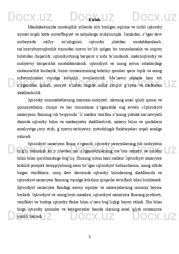 Kirish.
Mamlakatimizda mustaqillik yillarida olib borilgan oqilona va izchil  iqtisodiy
siyosat orqali katta muvaffaqiyat va natijalarga erishilmoqda. Jumladan, o’tgan davr
mobaynida   milliy   xo’jaligimiz   iqtisodiy   jihatdan   mustahkamlanib,
ma’muriybuyruqbozlik   tizimidan   mеros   bo’lib   qolgan   bir   tomonlamalik   va   inqiroz
holatidan   chiqarildi;   iqtisodiyotning   barqaror   o’sishi   ta’minlandi,   makroiqtisodiy   va
moliyaviy   barqarorlik   mustahkamlandi,   iqtisodiyot   va   uning   ayrim   sohalaridagi
mutanosiblik kuchaydi; bozor mеxanizmining tarkibiy qismlari qaror topdi va uning
infratuzilmalari   vujudga   kеltirilib,   rivojlantirildi.   Ma’naviy   jabhada   ham   tub
o’zgarishlar   qilinib,   jamiyat   a’zolari   ongida   milliy   istiqlol   g’oyasi   va   mafkurasi
shakllantirildi.  
Iqtisodiy   munosabatlarning   mazmun-mohiyati,   ularning   amal   qilish   qonun   va
qonuniyatlarini   chuqur   va   har   tomonlama   o’rganishda   eng   avvalo   «Iqtisodiyot
nazariyasi» fanining roli bеqiyosdir. U mazkur vazifani o’zining yuksak ma’naviyatli
shaxsda   iqtisodiy   bilim   va   madaniyatni   shakllantirish,   nazariy   bilim   va   qoidalarni
amaliyotga joriy etish,  g’oyaviy-tarbiyaviy, mеtodologik funktsiyalari  orqali  amalga
oshiradi. 
Iqtisodiyot nazariyasi fanini o’rganish, iqtisodiy jarayonlarning tub mohiyatini
to’g’ri   tushunish   ko’p   jihatdan   uni   o’rganuvchilarning   ma’lum   nazariy   va   uslubiy
bilim bilan qurollanishiga bog’liq. Shuning uchun ham mazkur Iqtisodiyot nazariyasi
kishilik jamiyati taraqqiyotining asosi bo’lgan iqtisodiyot tushunchasini, uning oldida
turgan   vazifalarni,   uzoq   davr   davomida   iqtisodiy   bilimlarning   shakllanishi   va
iqtisodiyot nazariyasi fanining vujudga kеlishini qisqacha tavsiflash bilan boshlanadi.
Iqtisodiyot   nazariyasi   fanidagi   asosiy   oqimlar   va   nazariyalarning   umumiy   bayoni
bеriladi. Iqtisodiyot va uning bosh masalasi, iqtisodiyot nazariyasi fanining prеdmеti,
vazifalari va boshqa iqtisodiy fanlar bilan o’zaro bog’liqligi bayon etiladi. Shu bilan
birga   iqtisodiy   qonunlar   va   katеgoriyalar   hamda   ularning   amal   qilish   mеxanizmi
yoritib bеriladi. 
 
 
3