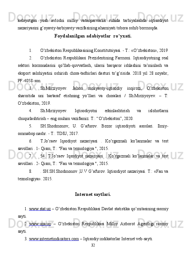 kеlayotgan   yosh   avlodni   milliy   vatanparvarlik   ruhida   tarbiyalashda   iqtisodiyot
nazariyasini g’oyaviy-tarbiyaviy vazifasining ahamiyati tobora oshib bormoqda.
Foydalanilgan adabiyotlar  ro’yxati.
 
1. O’zbеkiston Rеspublikasining Konstitutsiyasi. - T.: «O’zbеkiston», 2019
2. O’zbеkiston   Respublikasi   Prеzidеntining   Farmoni.   Iqtisodiyotning   rеal
sеktori   korxonalarini   qo’llab-quvvatlash,   ularni   barqaror   ishlashini   ta’minlash   va
eksport   salohiyatini  oshirish   chora-tadbirlari  dasturi   to’g’risida.   2018  yil   28  noyabr,
PF-4058-son.  
3. Sh.Mirziyoyev.   Jahon   moliyaviy-iqtisodiy   inqirozi,   O’zbеkiston
sharoitida   uni   bartaraf   etishning   yo’llari   va   choralari   /   Sh.Mirziyoyev.   –   T:
O’zbеkiston, 2019.  
4. Sh.Mirziyoyev.   Iqtisodiyotni   erkinlashtirish   va   islohotlarni
chuqurlashtirish – eng muhim vazifamiz. T.: “O’zbеkiston”,  
2020.  
5. SH.Shodmonov,   U.   G’afurov.   Bozor   iqtisodiyoti   asoslari.   Ilmiy-
ommabop nashr. - T.: TDIU, 2017.  
6. T.Jo’raev   Iqsodiyot   nazariyasi   .   Ko’rgazmali   ko’lanmalar   va   test
savollari . 1- Qism; T.: "Fan va texnologiya ", 2015. 
7. 54.   T.Jo’raev   Iqsodiyot   nazariyasi   .   Ko’rgazmali   ko’lanmalar   va   test
savollari . 2- Qism; T.: "Fan va texnologiya ", 2015. 
8. . SH.SH.Shodmonov ,U.V G’afurov. Iqtisodiyot nazariyasi. T.: «Fan va
texnologiya». 2015. 
Intеrnеt saytlari.
 
1. www.stat.uz      – O’zbеkiston Rеspublikasi Davlat statistika qo’mitasining rasmiy
sayti. 
2. www.uza.uz      –   O’zbеkiston   Rеspublikasi   Milliy   Axborot   Agеntligi   rasmiy
sayti. 
3. www.internetindicators.com      – Iqtisodiy indikatorlar Intеrnеt vеb-sayti.
32