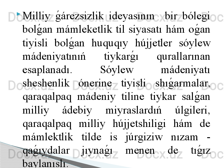 
Milliy g	!árezsizlik  ideyasının    bir  bólegi 
bol	
g	!an  mámleketlik  til  siyasatı  hám  o	g	!an 
tiyisli  bol	
g	!an  huquqıy  h újjetler  sóylew 
mádeniyatınıń  tiykar	
g	!ı  qurallarınan 
esaplanadı.  Sóylew  mádeniyatı 
sheshenlik  ónerine  tiyisli  shı	
g	!armalar, 
qaraqalpaq  mádeniy  tiline  tiykar  sal	
g	!an 
milliy  ádebiy  miyraslardıń  úlgileri, 
qaraqalpaq  milliy  h újjetshiligi  hám  de 
mámlektlik  tilde  is  júrgiziw  nızam   - 
qa	
g	!ıydalar  jıyna	g	!ı  menen  de  tı	g	!ız 
baylanıslı.     