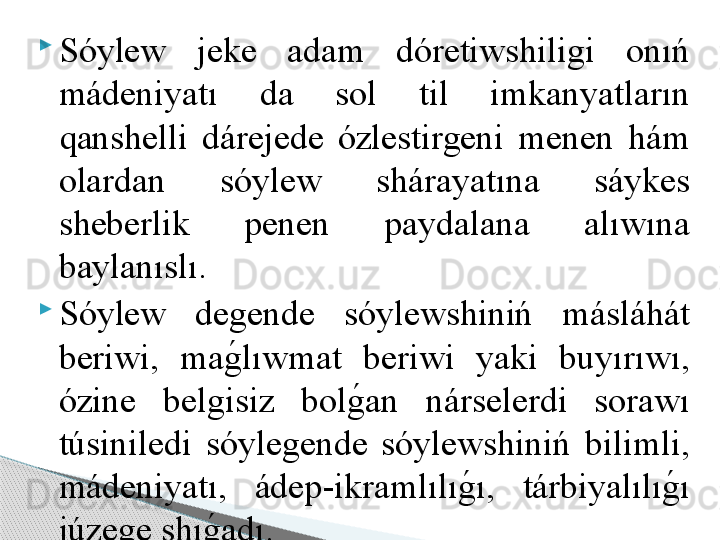 
Sóylew  jeke  adam  dóretiwshiligi  onıń 
mádeniyatı  da  sol  til  imkanyatların 
qanshelli  dárejede  ózlestirgeni  menen  hám 
olardan  sóylew  shárayatına  sáykes 
sheberlik  penen  paydalana  alıwına 
baylanıslı.              

Sóylew  degende  sóylewshiniń  másláhát 
beriwi,  mag	!l ıw mat  beriwi  yaki  buyırıwı, 
ózine  belgisiz  bol	
g	!an  nárselerdi  sorawı 
túsiniledi  sóylegende  sóylewshiniń  bilimli, 
mádeniyatı,  ádep - ikramlılı	
g	!ı,  tárbiyalılı	g	!ı 
júzege shı	
g	!adı.         